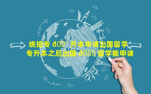 统招专 🐴 升本申请出国留学 专升本之后出国 🐞 留学能申请到名校吗